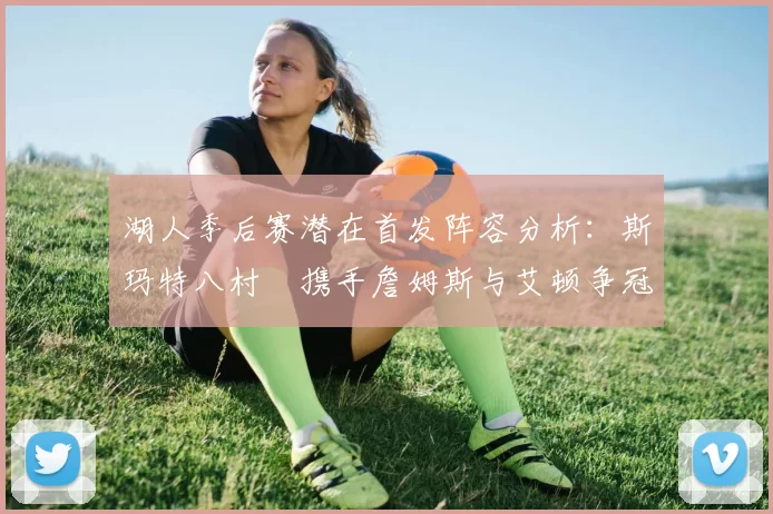 湖人季后赛潜在首发阵容分析：斯玛特八村塁携手詹姆斯与艾顿争冠之路