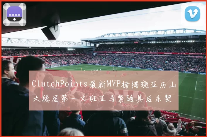 ClutchPoints最新MVP榜揭晓亚历山大稳居第一文班亚马紧随其后东契奇位列第三