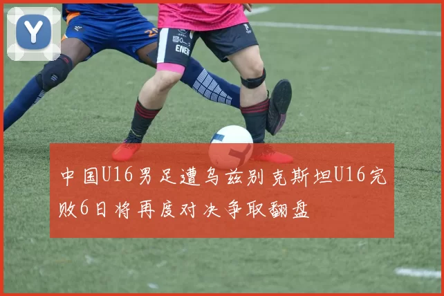 中国U16男足遭乌兹别克斯坦U16完败6日将再度对决争取翻盘