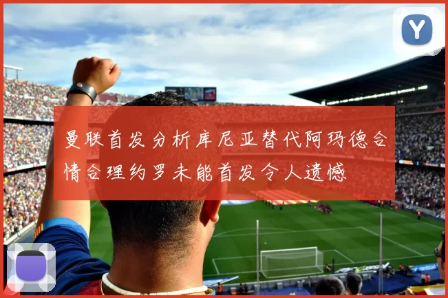 曼联首发分析库尼亚替代阿玛德合情合理约罗未能首发令人遗憾