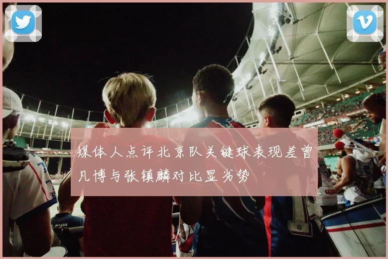 媒体人点评北京队关键球表现差曾凡博与张镇麟对比显劣势