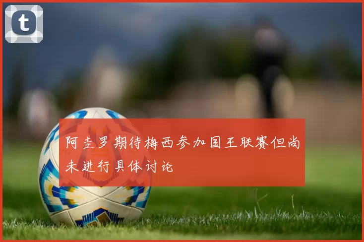 阿圭罗期待梅西参加国王联赛但尚未进行具体讨论