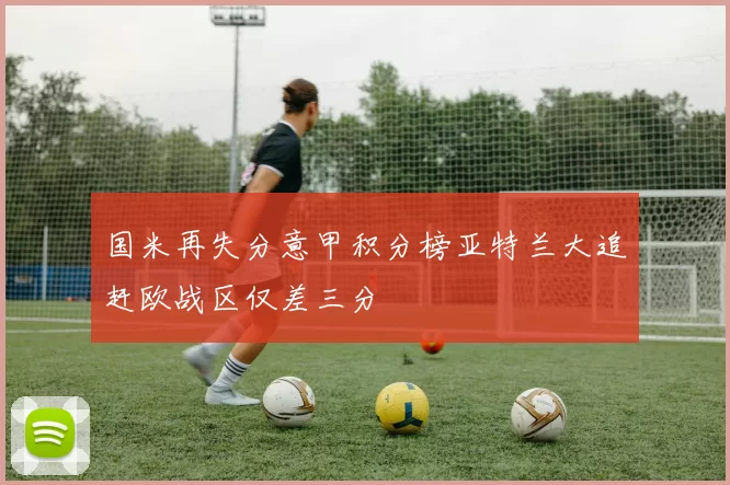 国米再失分意甲积分榜亚特兰大追赶欧战区仅差三分