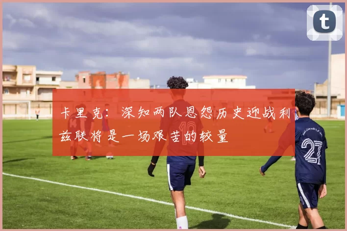 卡里克：深知两队恩怨历史迎战利兹联将是一场艰苦的较量
