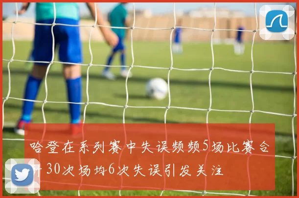 哈登在系列赛中失误频频5场比赛合计30次场均6次失误引发关注