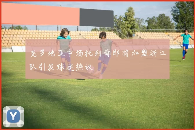 克罗地亚中场托利奇即将加盟浙江队引发球迷热议