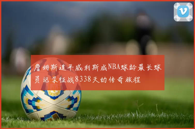詹姆斯追平威利斯成NBA球龄最长球员记录征战8338天的传奇旅程