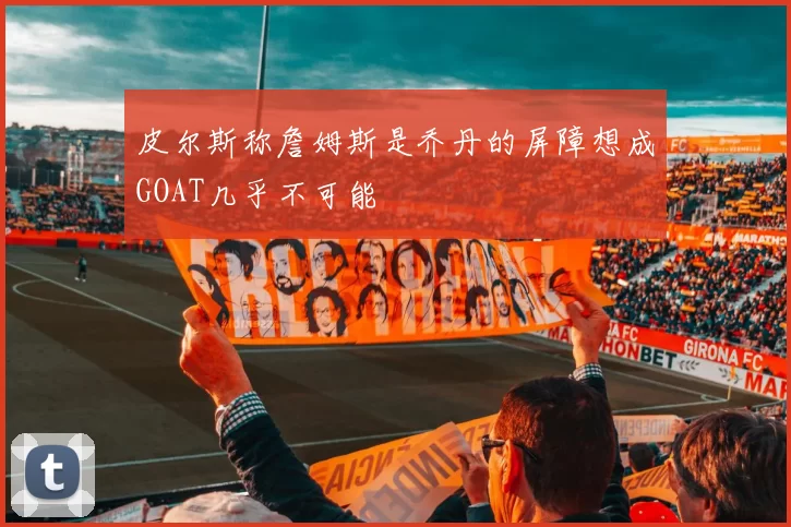 皮尔斯称詹姆斯是乔丹的屏障想成GOAT几乎不可能