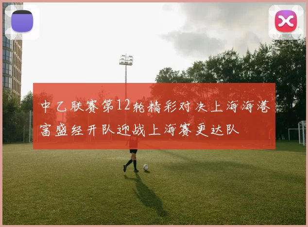 中乙联赛第12轮精彩对决上海海港富盛经开队迎战上海赛更达队