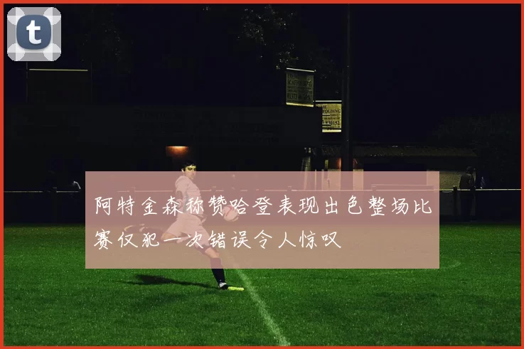 阿特金森称赞哈登表现出色整场比赛仅犯一次错误令人惊叹
