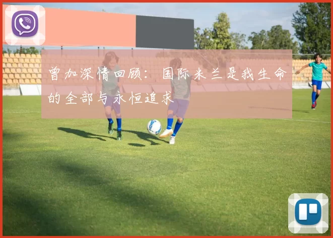 曾加深情回顾：国际米兰是我生命的全部与永恒追求