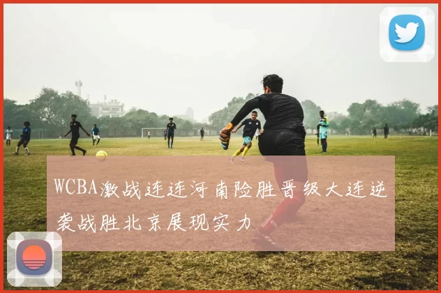 WCBA激战连连河南险胜晋级大连逆袭战胜北京展现实力
