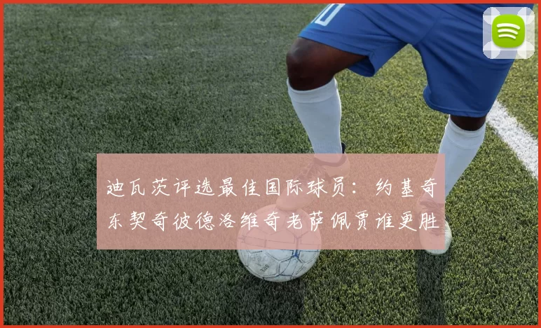 迪瓦茨评选最佳国际球员：约基奇东契奇彼德洛维奇老萨佩贾谁更胜一筹