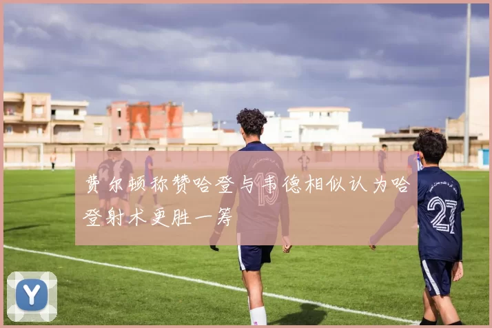 费尔顿称赞哈登与韦德相似认为哈登射术更胜一筹