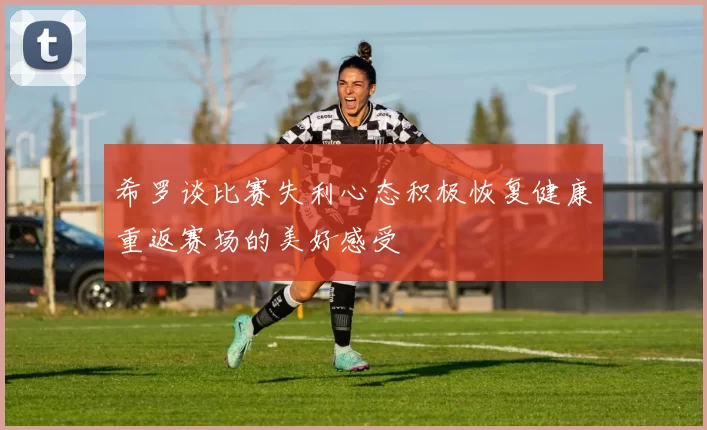 希罗谈比赛失利心态积极恢复健康重返赛场的美好感受