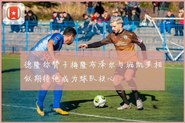 德隆称赞卡梅隆布泽尔与班凯罗相似期待他成为球队核心
