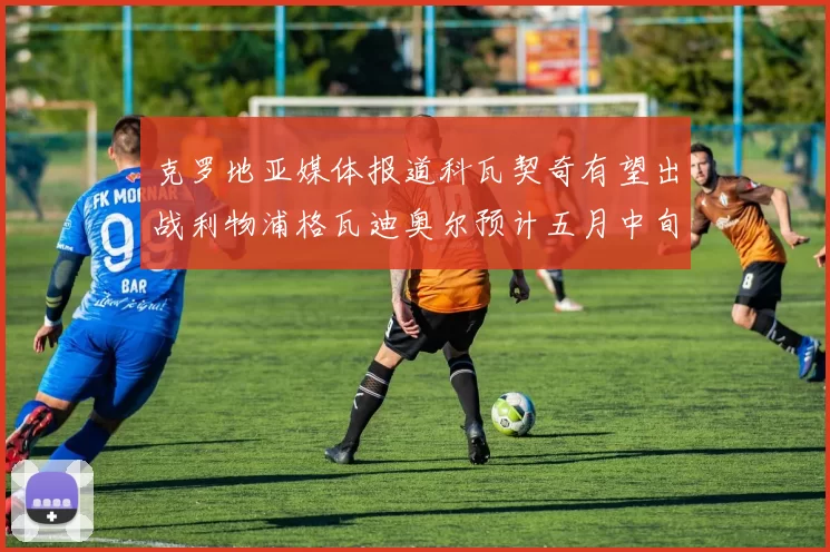 克罗地亚媒体报道科瓦契奇有望出战利物浦格瓦迪奥尔预计五月中旬回归