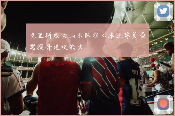 克里斯成为山东队核心本土球员亟需提升进攻能力