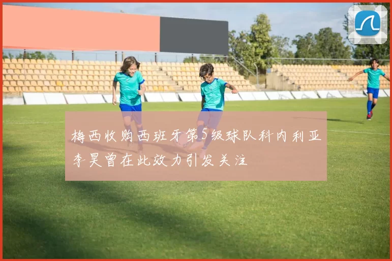 梅西收购西班牙第5级球队科内利亚李昊曾在此效力引发关注