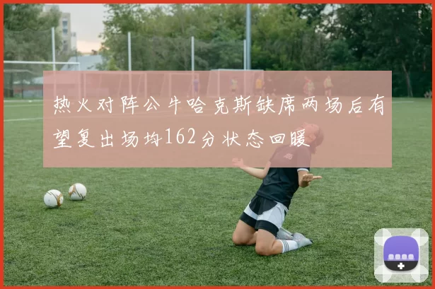 热火对阵公牛哈克斯缺席两场后有望复出场均162分状态回暖