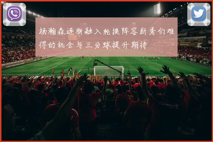 杨瀚森逐渐融入轮换阵容新秀们难得的机会与三分球提升期待