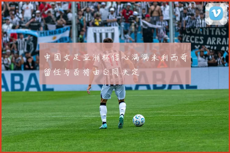 中国女足亚洲杯信心满满米利西奇留任与否将由合同决定