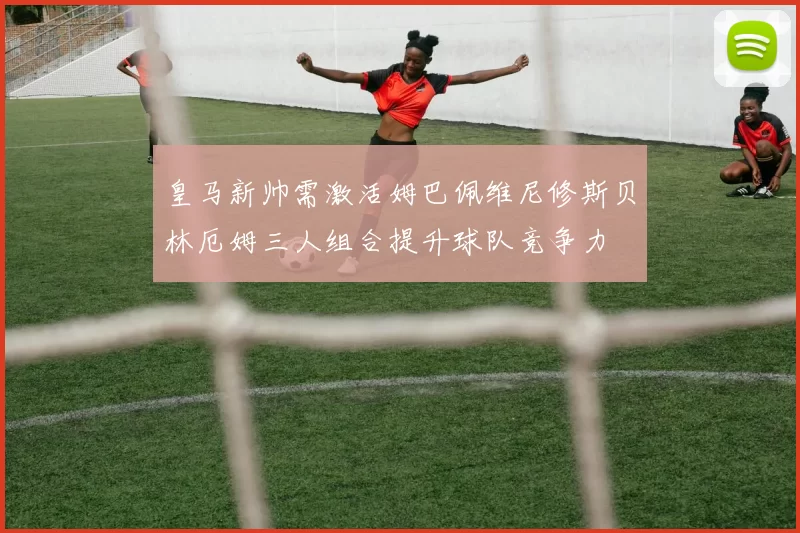皇马新帅需激活姆巴佩维尼修斯贝林厄姆三人组合提升球队竞争力