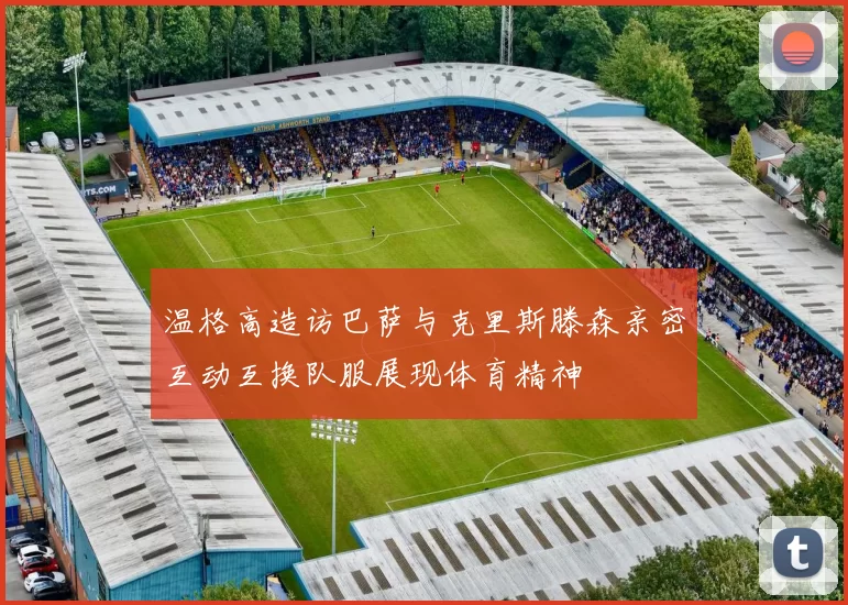温格高造访巴萨与克里斯滕森亲密互动互换队服展现体育精神