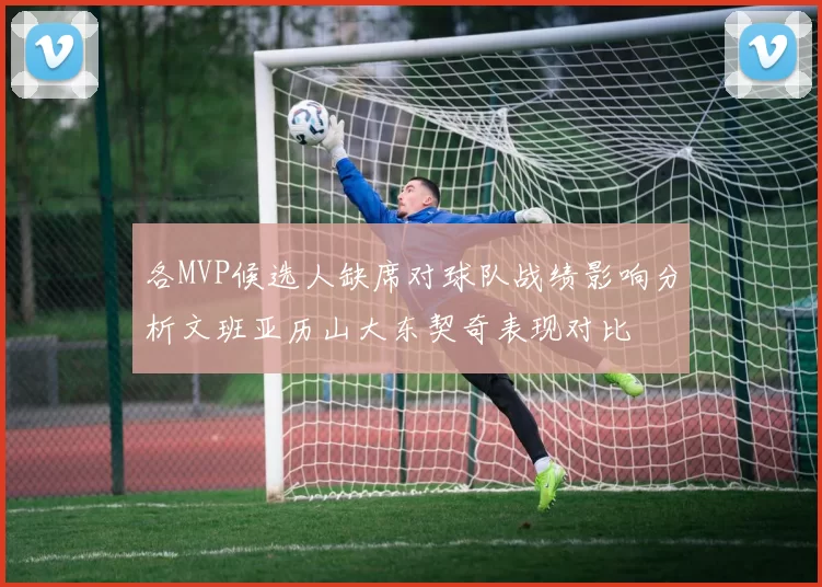 各MVP候选人缺席对球队战绩影响分析文班亚历山大东契奇表现对比
