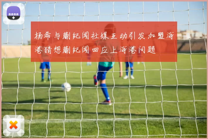 杨希与蒯纪闻社媒互动引发加盟海港猜想蒯纪闻回应上海港问题