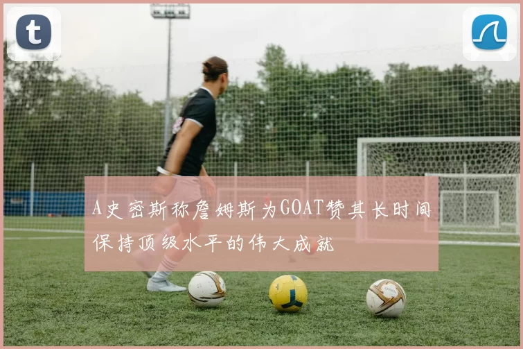 A史密斯称詹姆斯为GOAT赞其长时间保持顶级水平的伟大成就