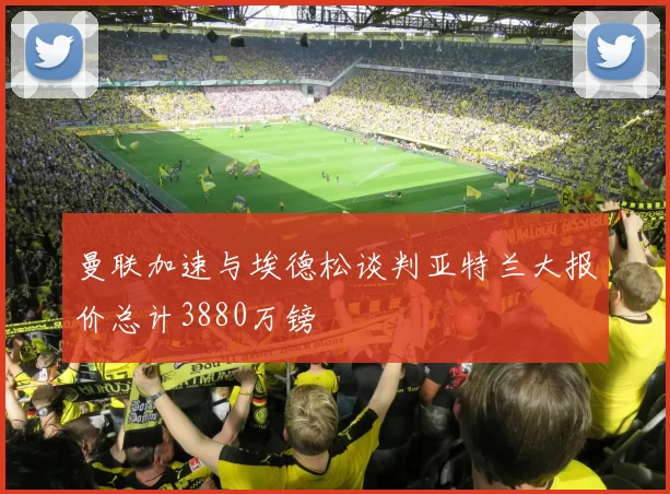 曼联加速与埃德松谈判亚特兰大报价总计3880万镑