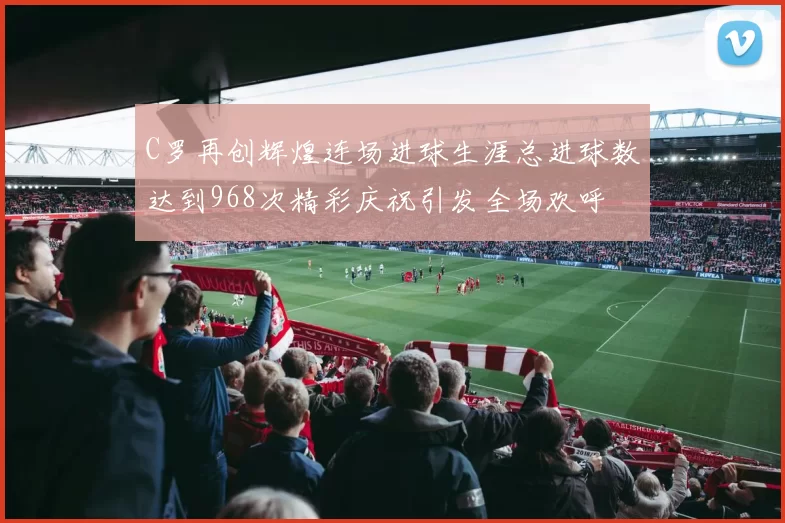 C罗再创辉煌连场进球生涯总进球数达到968次精彩庆祝引发全场欢呼
