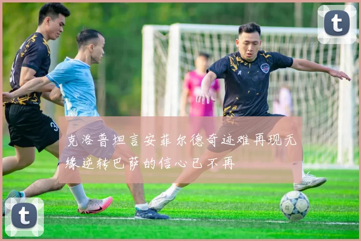 克洛普坦言安菲尔德奇迹难再现无缘逆转巴萨的信心已不再