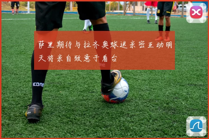 萨里期待与拉齐奥球迷亲密互动明天将亲自致意于看台