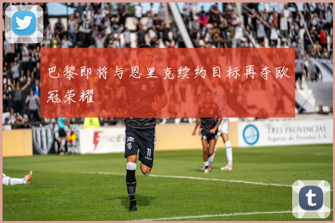 巴黎即将与恩里克续约目标再夺欧冠荣耀