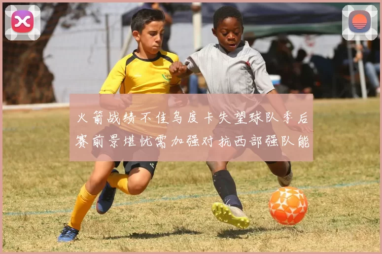 火箭战绩不佳乌度卡失望球队季后赛前景堪忧需加强对抗西部强队能力