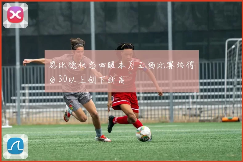 恩比德状态回暖本月五场比赛均得分30以上创下新高