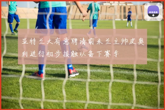 亚特兰大有意聘请前米兰主帅皮奥利进行初步接触以备下赛季